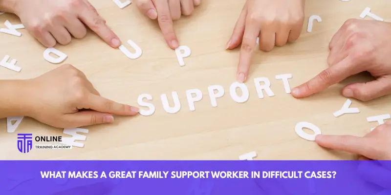 What Makes a Great Family Support Worker in Difficult Cases? - Online Training Academy What Makes a Great Family Support Worker in Difficult Cases